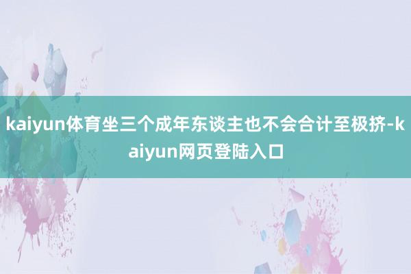 kaiyun体育坐三个成年东谈主也不会合计至极挤-kaiyun网页登陆入口