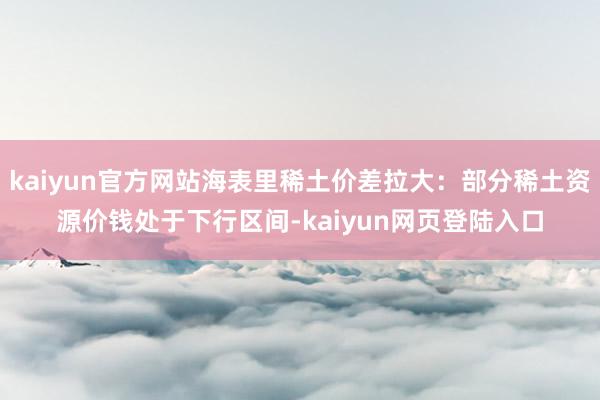 kaiyun官方网站海表里稀土价差拉大：部分稀土资源价钱处于下行区间-kaiyun网页登陆入口