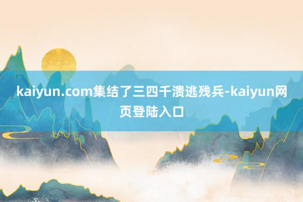kaiyun.com集结了三四千溃逃残兵-kaiyun网页登陆入口