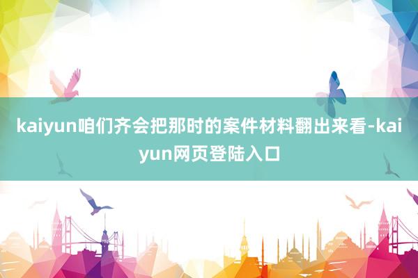 kaiyun咱们齐会把那时的案件材料翻出来看-kaiyun网页登陆入口