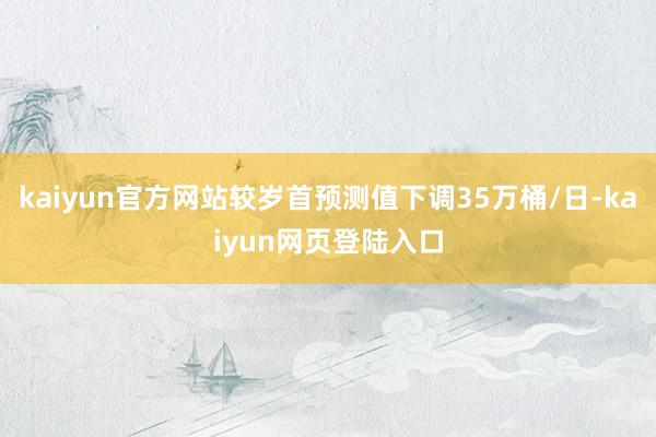 kaiyun官方网站较岁首预测值下调35万桶/日-kaiyun网页登陆入口