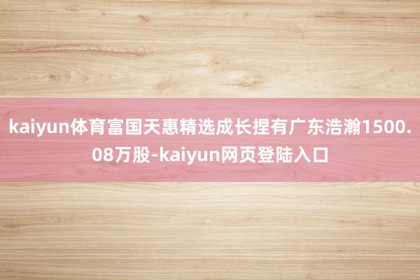 kaiyun体育富国天惠精选成长捏有广东浩瀚1500.08万股-kaiyun网页登陆入口