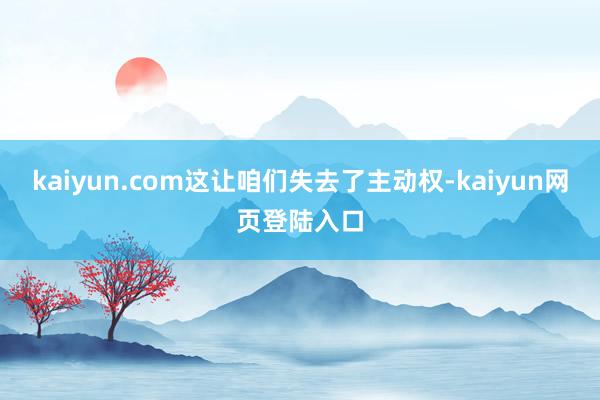 kaiyun.com这让咱们失去了主动权-kaiyun网页登陆入口