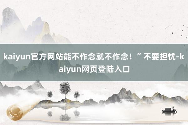 kaiyun官方网站能不作念就不作念！”不要担忧-kaiyun网页登陆入口